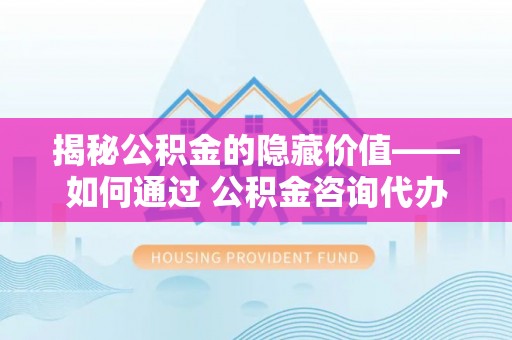 三角揭秘公积金的隐藏价值——如何通过 公积金咨询代办提取 优化财富管理