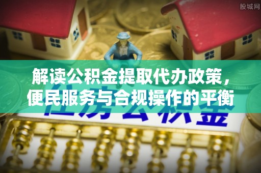 三角解读公积金提取代办政策，便民服务与合规操作的平衡之道