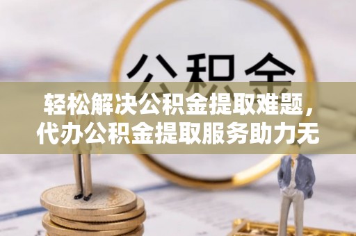 三角轻松解决公积金提取难题，代办公积金提取服务助力无忧生活
