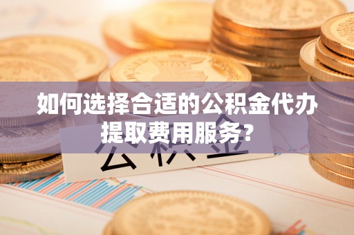 三角如何选择合适的公积金代办提取费用服务？