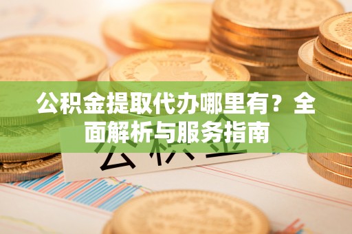 三角公积金提取代办哪里有？全面解析与服务指南