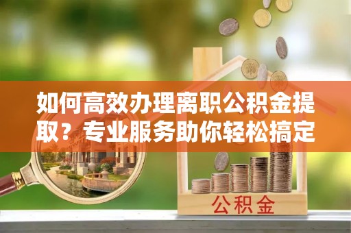 三角如何高效办理离职公积金提取？专业服务助你轻松搞定