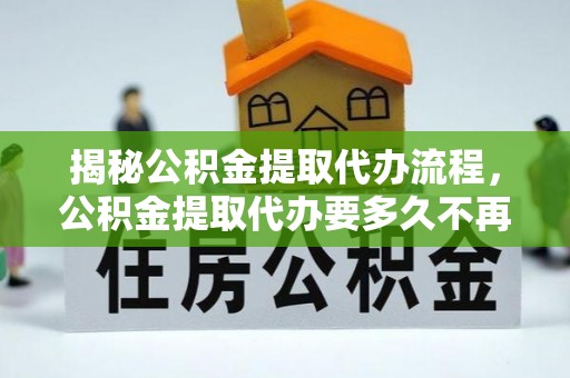 三角揭秘公积金提取代办流程，公积金提取代办要多久不再是谜题