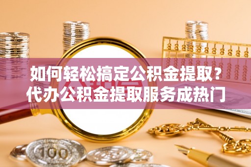 三角如何轻松搞定公积金提取？代办公积金提取服务成热门选择