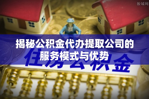 三角揭秘公积金代办提取公司的服务模式与优势