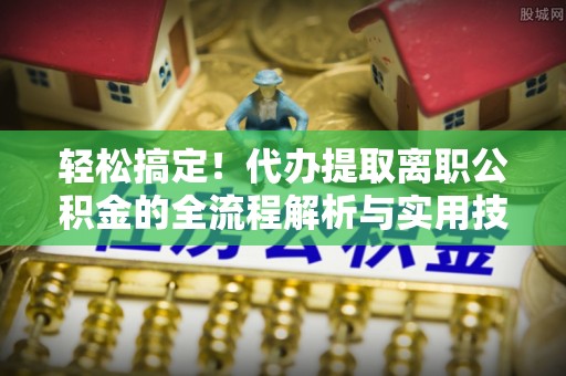 三角轻松搞定！代办提取离职公积金的全流程解析与实用技巧