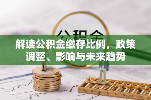 三角解读公积金缴存比例，政策调整、影响与未来趋势
