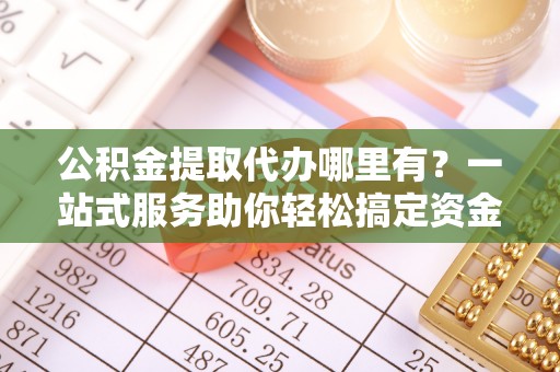 三角公积金提取代办哪里有？一站式服务助你轻松搞定资金难题