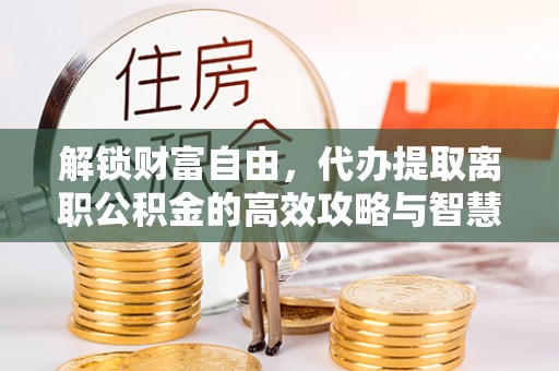 三角解锁财富自由，代办提取离职公积金的高效攻略与智慧选择