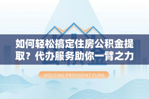 三角如何轻松搞定住房公积金提取？代办服务助你一臂之力