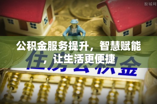 三角公积金服务提升，智慧赋能，让生活更便捷