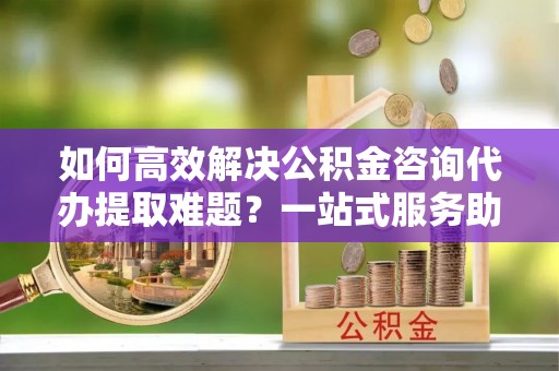 三角如何高效解决公积金咨询代办提取难题？一站式服务助您轻松搞定