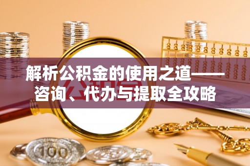 三角解析公积金的使用之道——咨询、代办与提取全攻略