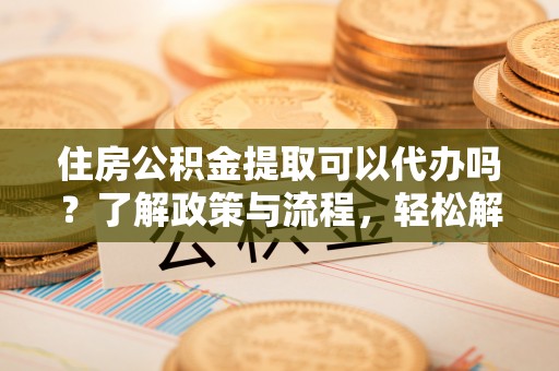 三角住房公积金提取可以代办吗？了解政策与流程，轻松解决疑惑