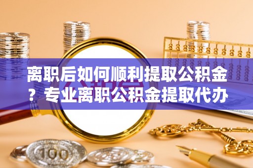 三角离职后如何顺利提取公积金？专业离职公积金提取代办服务指南