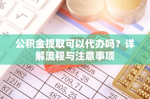 三角公积金提取可以代办吗？详解流程与注意事项