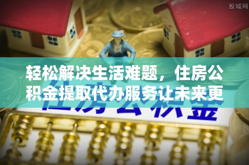 三角轻松解决生活难题，住房公积金提取代办服务让未来更安心