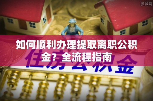 三角如何顺利办理提取离职公积金？全流程指南