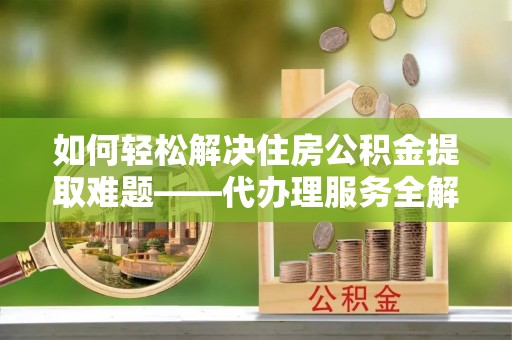 三角如何轻松解决住房公积金提取难题——代办理服务全解析