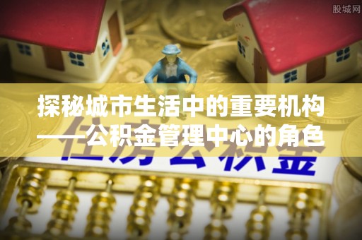三角探秘城市生活中的重要机构——公积金管理中心的角色与意义