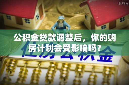 三角公积金贷款调整后，你的购房计划会受影响吗？
