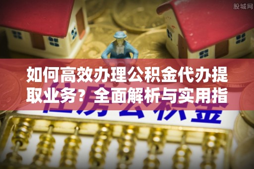 三角如何高效办理公积金代办提取业务？全面解析与实用指南
