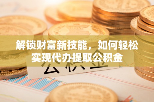三角解锁财富新技能，如何轻松实现代办提取公积金