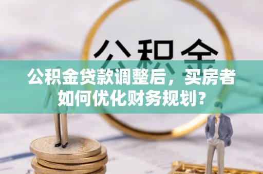 三角公积金贷款调整后，买房者如何优化财务规划？