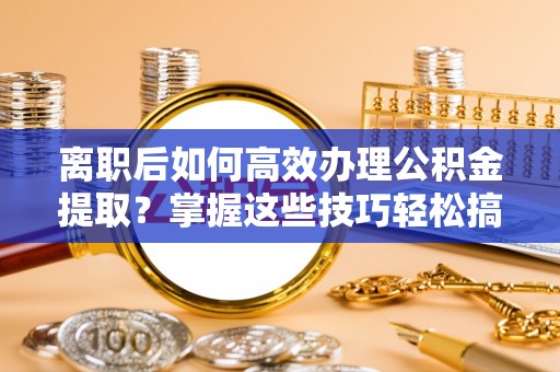 三角离职后如何高效办理公积金提取？掌握这些技巧轻松搞定