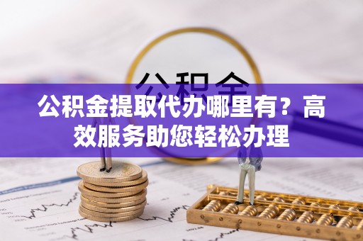 三角公积金提取代办哪里有？高效服务助您轻松办理