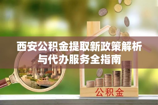三角西安公积金提取新政策解析与代办服务全指南
