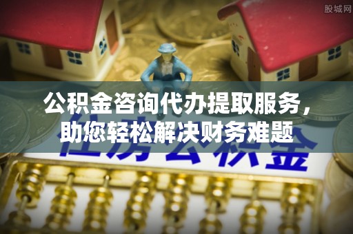 三角公积金咨询代办提取服务，助您轻松解决财务难题