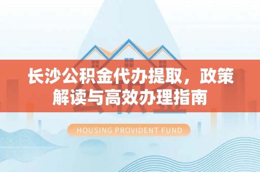 三角长沙公积金代办提取，政策解读与高效办理指南
