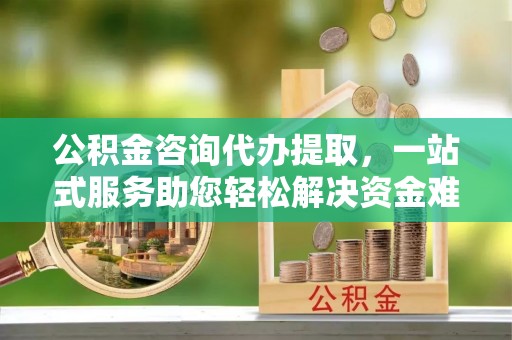 三角公积金咨询代办提取，一站式服务助您轻松解决资金难题