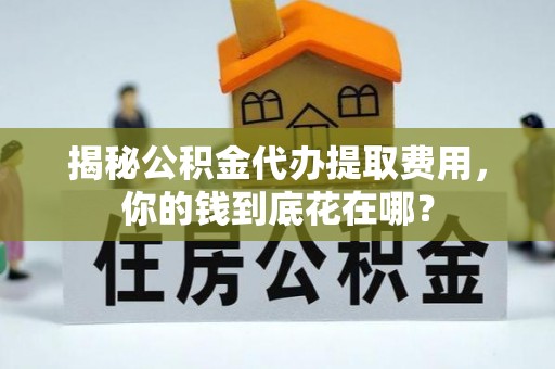 三角揭秘公积金代办提取费用，你的钱到底花在哪？