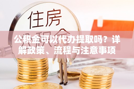 三角公积金可以代办提取吗？详解政策、流程与注意事项