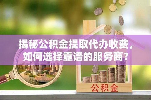 三角揭秘公积金提取代办收费，如何选择靠谱的服务商？