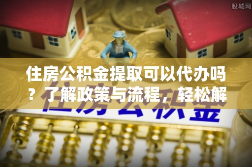 三角住房公积金提取可以代办吗？了解政策与流程，轻松解决疑惑