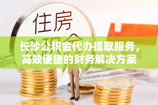 三角长沙公积金代办提取服务，高效便捷的财务解决方案