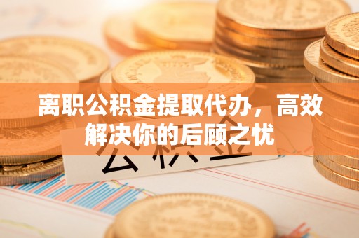 三角离职公积金提取代办，高效解决你的后顾之忧