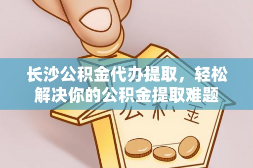 三角长沙公积金代办提取，轻松解决你的公积金提取难题