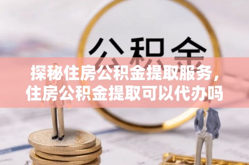 三角探秘住房公积金提取服务，住房公积金提取可以代办吗的全方位解析