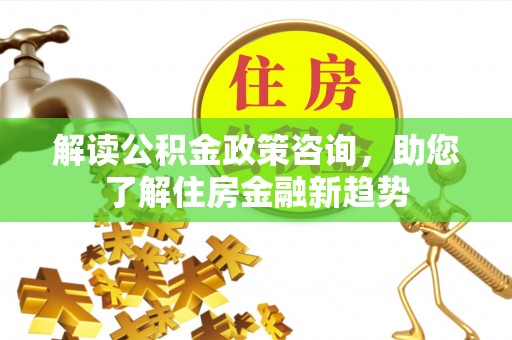 三角解读公积金政策咨询，助您了解住房金融新趋势