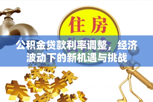 三角公积金贷款利率调整，经济波动下的新机遇与挑战