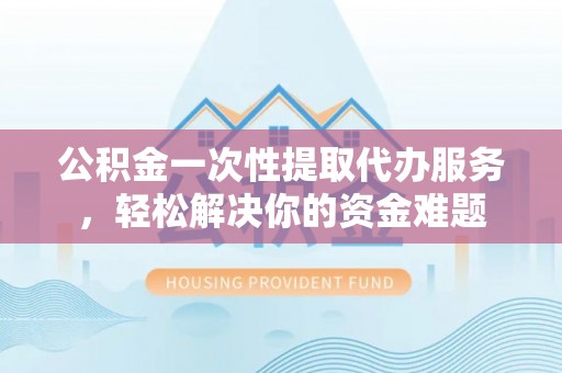 三角公积金一次性提取代办服务，轻松解决你的资金难题