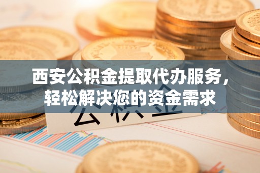 三角西安公积金提取代办服务，轻松解决您的资金需求