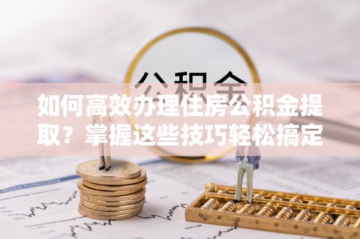 三角如何高效办理住房公积金提取？掌握这些技巧轻松搞定