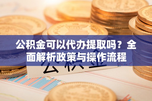 三角公积金可以代办提取吗？全面解析政策与操作流程