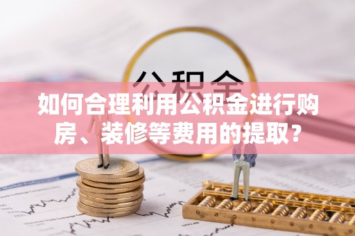 三角如何合理利用公积金进行购房、装修等费用的提取？